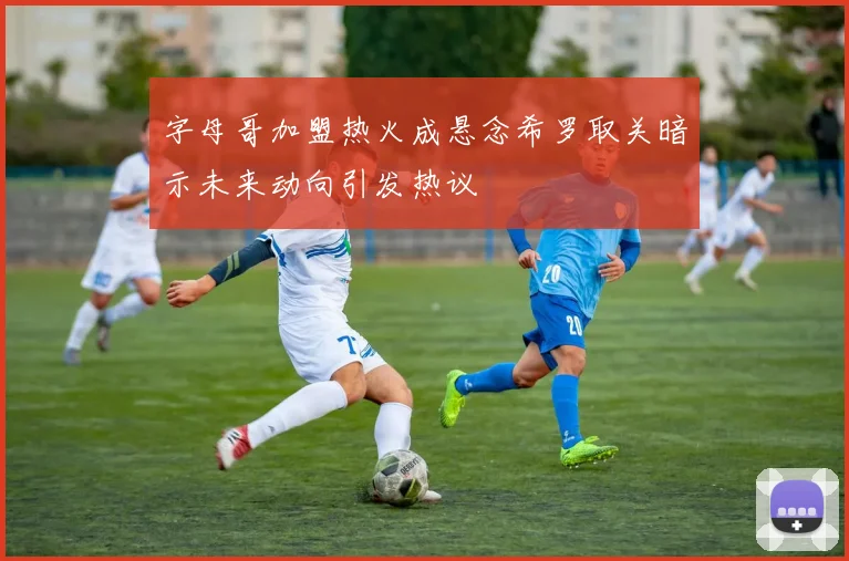 字母哥加盟热火成悬念希罗取关暗示未来动向引发热议