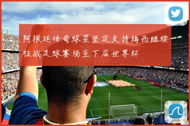 阿根廷传奇球星坚定支持梅西继续征战足球赛场至下届世界杯