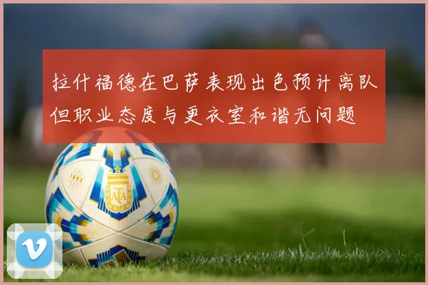 拉什福德在巴萨表现出色预计离队但职业态度与更衣室和谐无问题
