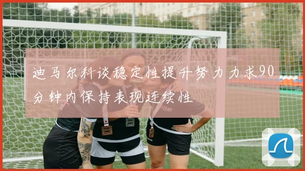 迪马尔科谈稳定性提升努力力求90分钟内保持表现连续性