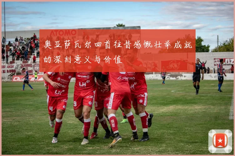 奥亚萨瓦尔回首往昔感慨壮举成就的深刻意义与价值