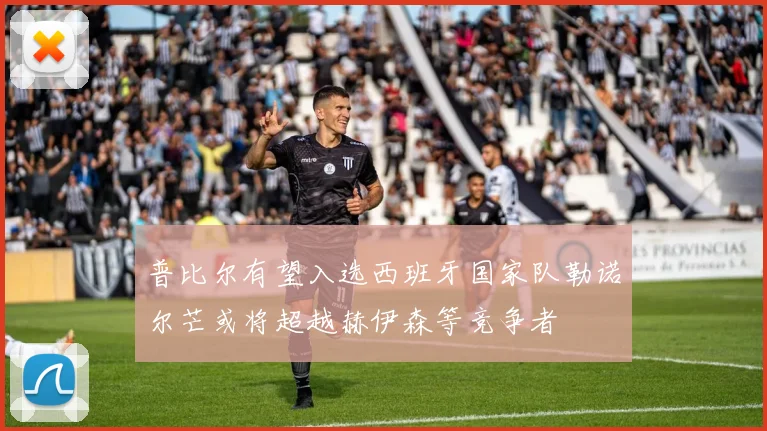 普比尔有望入选西班牙国家队勒诺尔芒或将超越赫伊森等竞争者