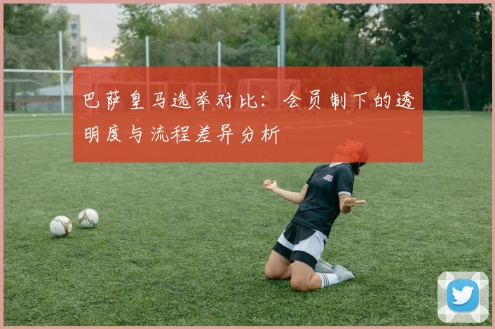 巴萨皇马选举对比：会员制下的透明度与流程差异分析