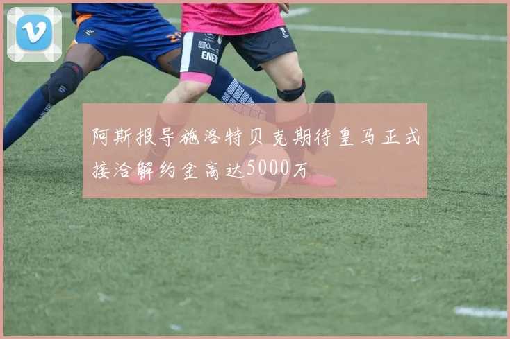 阿斯报导施洛特贝克期待皇马正式接洽解约金高达5000万