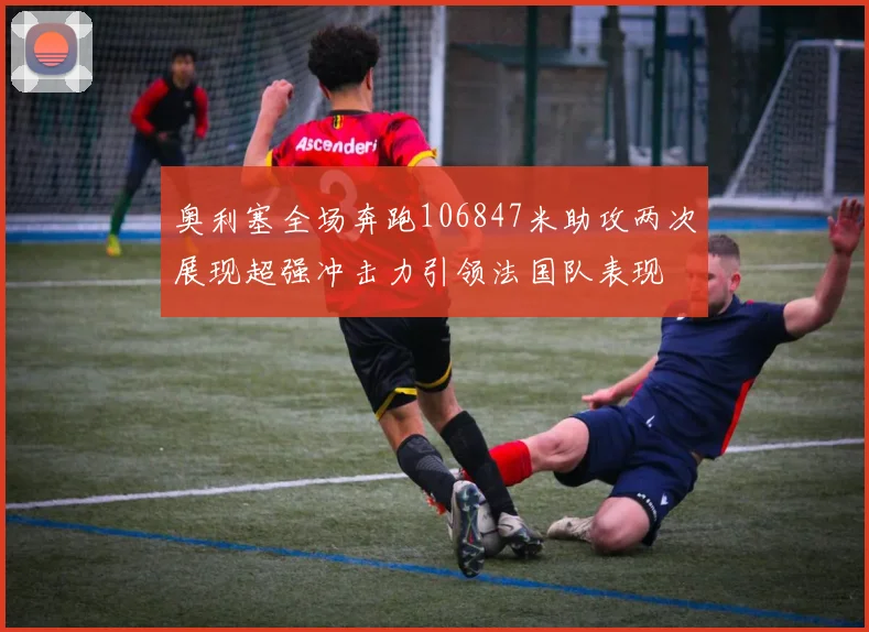 奥利塞全场奔跑106847米助攻两次展现超强冲击力引领法国队表现