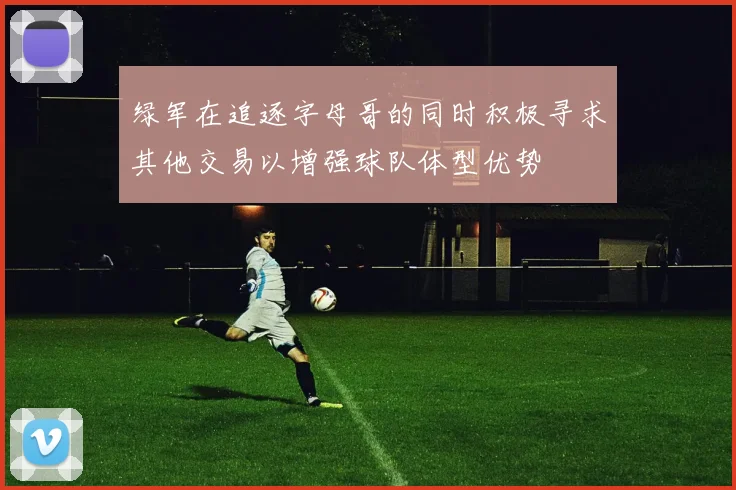 绿军在追逐字母哥的同时积极寻求其他交易以增强球队体型优势