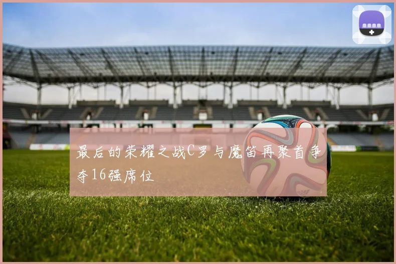 最后的荣耀之战C罗与魔笛再聚首争夺16强席位