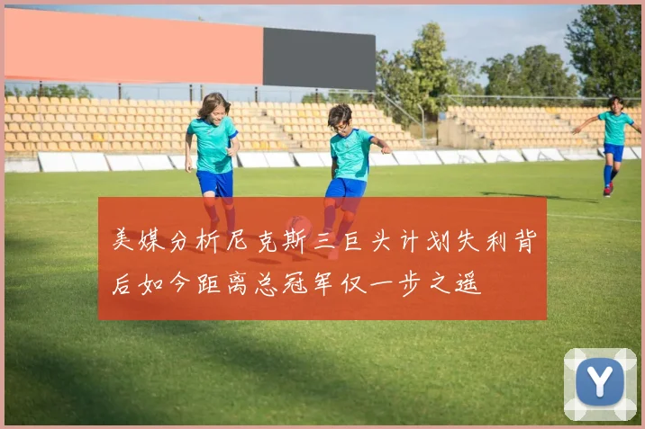 美媒分析尼克斯三巨头计划失利背后如今距离总冠军仅一步之遥