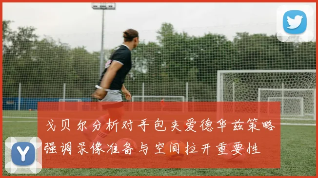 戈贝尔分析对手包夹爱德华兹策略强调录像准备与空间拉开重要性