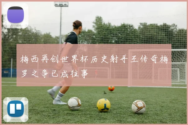 梅西再创世界杯历史射手王传奇梅罗之争已成往事