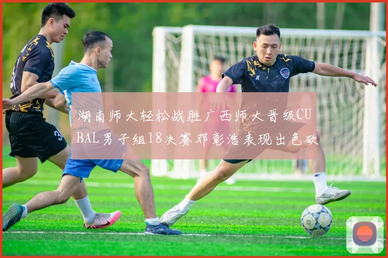 湖南师大轻松战胜广西师大晋级CUBAL男子组18决赛邓彰浩表现出色砍下26分7篮板