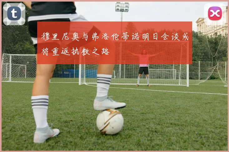 穆里尼奥与弗洛伦蒂诺明日会谈或将重返执教之路