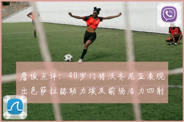 詹俊点评：40岁门将沃齐尼亚表现出色萨拉赫助力埃及前场活力四射