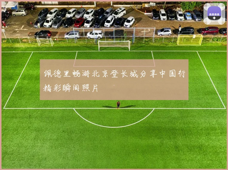 佩德里畅游北京登长城分享中国行精彩瞬间照片