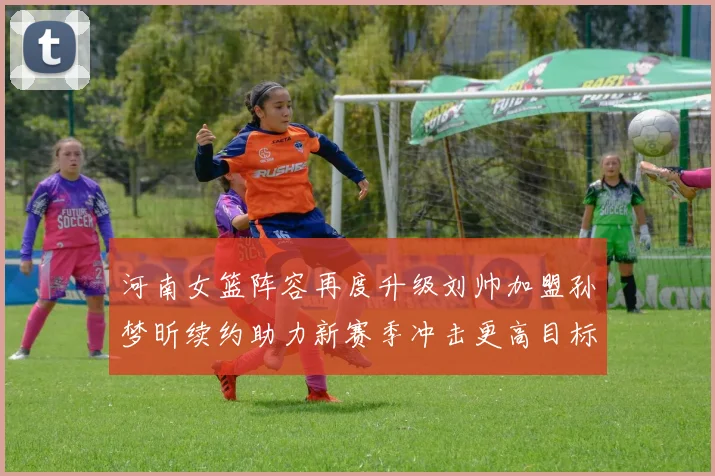 河南女篮阵容再度升级刘帅加盟孙梦昕续约助力新赛季冲击更高目标