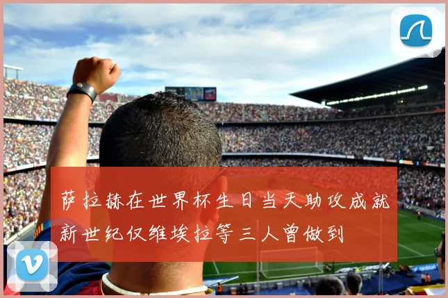 萨拉赫在世界杯生日当天助攻成就新世纪仅维埃拉等三人曾做到